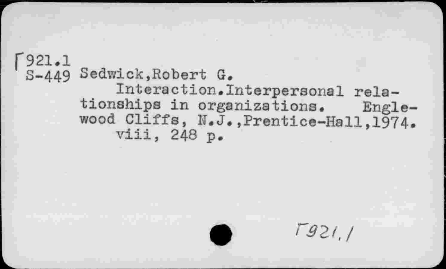 ﻿r921.1
S-449 Sedwick,Robert G.
Interaction.Interpersonal relationships in organizations. Englewood Cliffs, N.J.,Prentice-Hall,1974.
viii, 248 p.
r